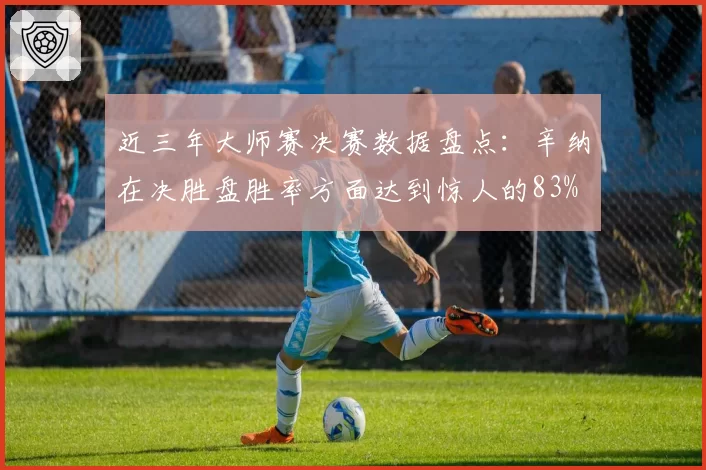 近三年大师赛决赛数据盘点：辛纳在决胜盘胜率方面达到惊人的83%