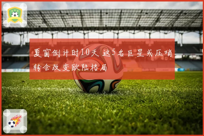 夏窗倒计时10天 这5名巨星或压哨转会改变欧陆格局