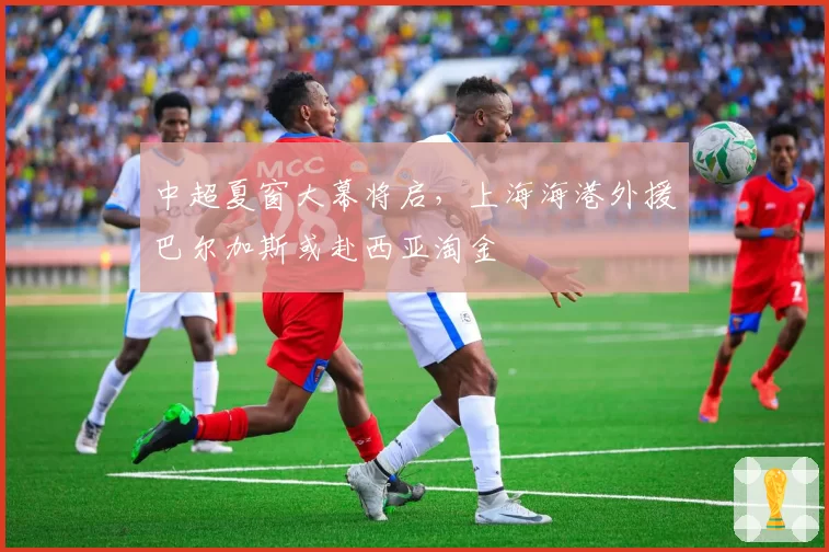 中超夏窗大幕将启，上海海港外援巴尔加斯或赴西亚淘金