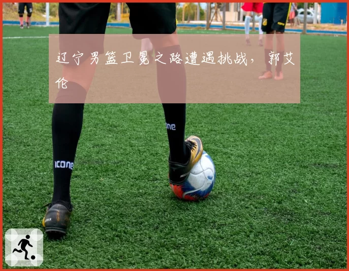 辽宁男篮卫冕之路遭遇挑战,郭艾伦
