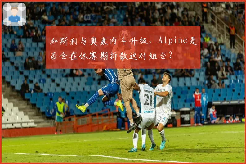 加斯利与奥康内斗升级，Alpine是否会在休赛期拆散这对组合？