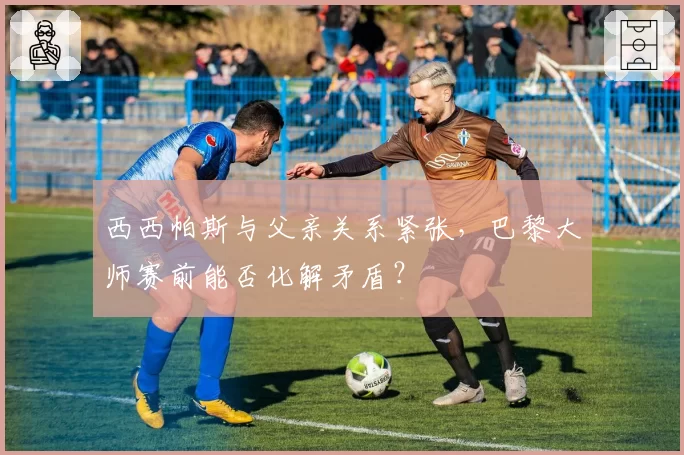 西西帕斯与父亲关系紧张,巴黎大师赛前能否化解矛盾?