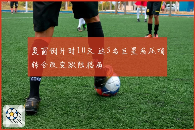 夏窗倒计时10天 这5名巨星或压哨转会改变欧陆格局