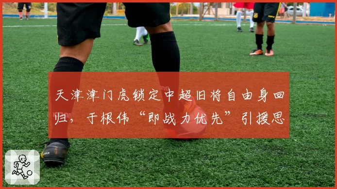 天津津门虎锁定中超旧将自由身回归，于根伟“即战力优先”引援思路遭名宿批评短视