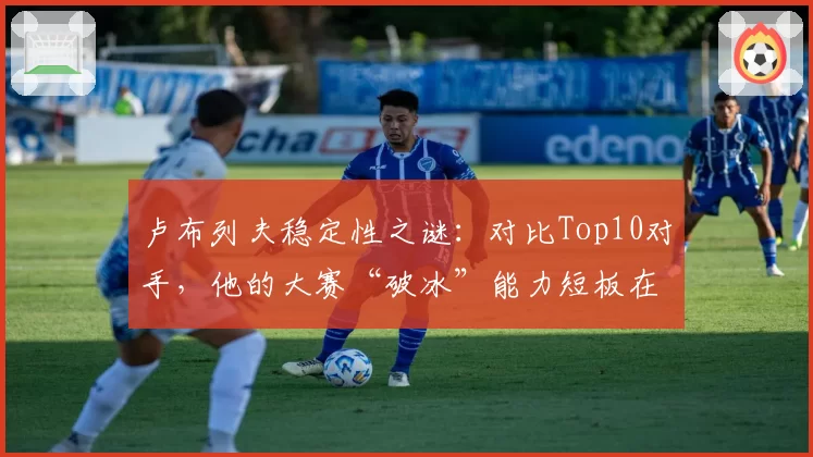 卢布列夫稳定性之谜：对比Top10对手，他的大赛“破冰”能力短板在哪？